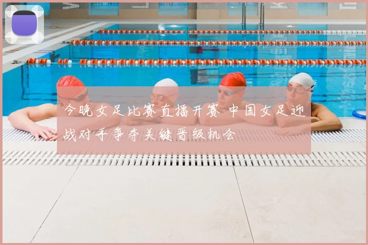 今晚女足比赛直播开赛 中国女足迎战对手争夺关键晋级机会