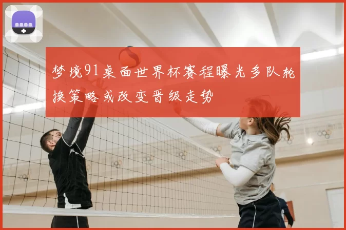 梦境91桌面世界杯赛程曝光多队轮换策略或改变晋级走势