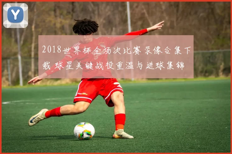 2018世界杯全场次比赛录像合集下载 球星关键战役重温与进球集锦