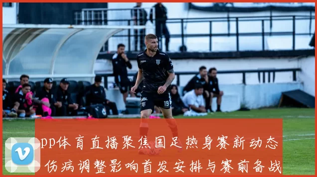 pp体育直播聚焦国足热身赛新动态 伤病调整影响首发安排与赛前备战