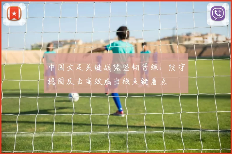 中国女足关键战凭坚韧晋级，防守稳固反击高效成出线关键看点