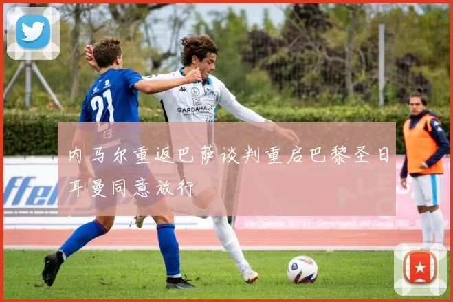 内马尔重返巴萨谈判重启巴黎圣日耳曼同意放行