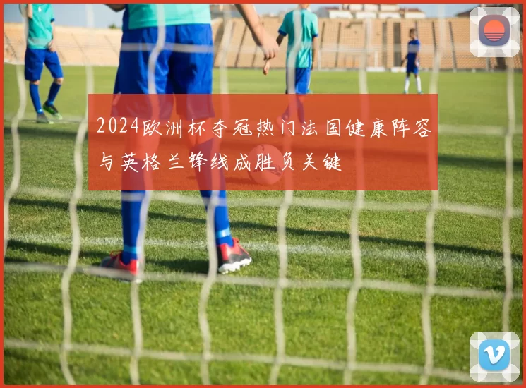 2024欧洲杯夺冠热门法国健康阵容与英格兰锋线成胜负关键