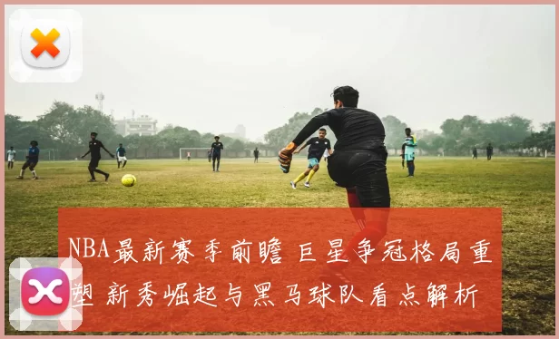 NBA最新赛季前瞻 巨星争冠格局重塑 新秀崛起与黑马球队看点解析