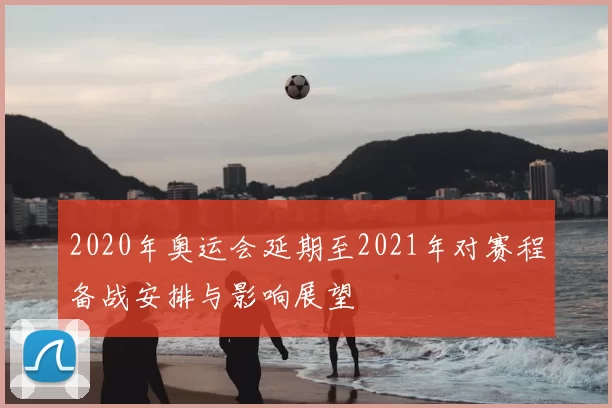 2020年奥运会延期至2021年对赛程备战安排与影响展望