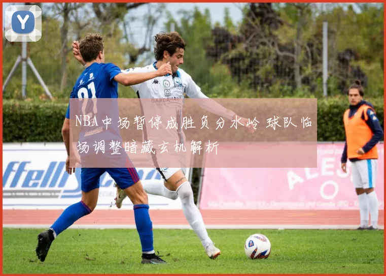 NBA中场暂停成胜负分水岭 球队临场调整暗藏玄机解析