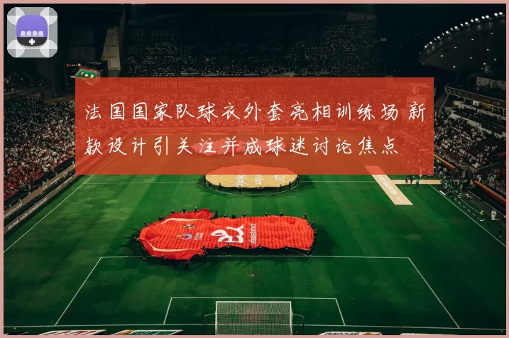 法国国家队球衣外套亮相训练场 新款设计引关注并成球迷讨论焦点