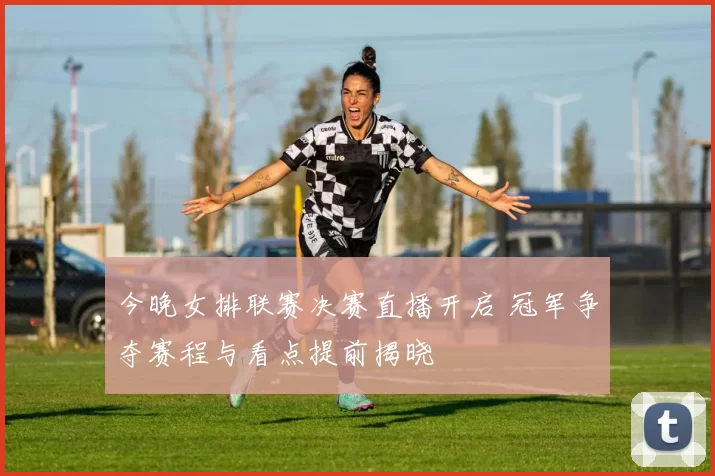 今晚女排联赛决赛直播开启 冠军争夺赛程与看点提前揭晓