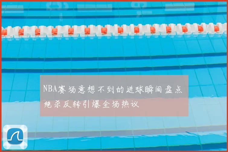 NBA赛场意想不到的进球瞬间盘点 绝杀反转引爆全场热议
