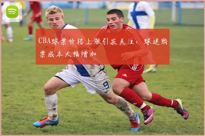 CBA球票价格上涨引发关注，球迷购票成本大幅增加