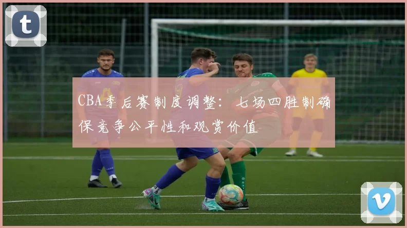 CBA季后赛制度调整：七场四胜制确保竞争公平性和观赏价值