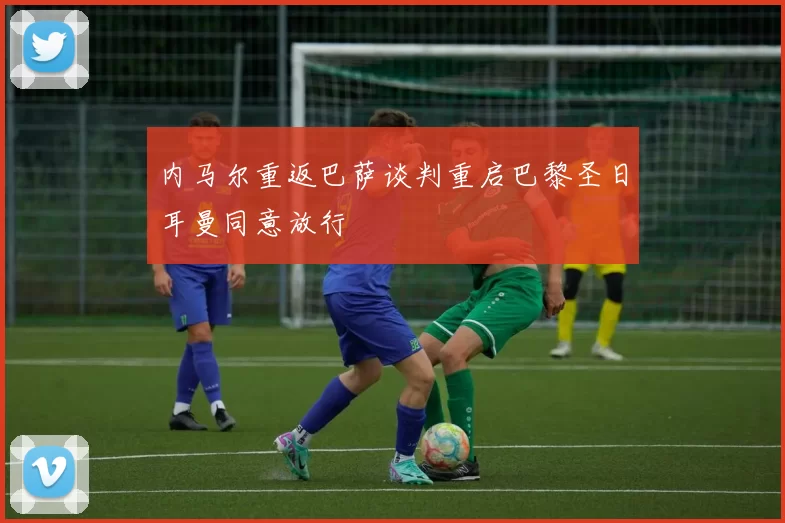 内马尔重返巴萨谈判重启巴黎圣日耳曼同意放行