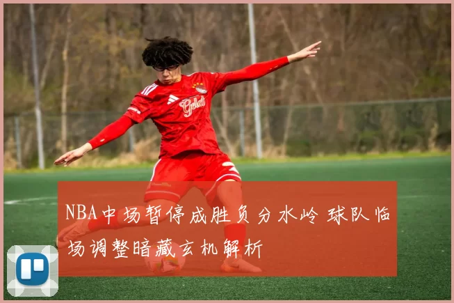 NBA中场暂停成胜负分水岭 球队临场调整暗藏玄机解析