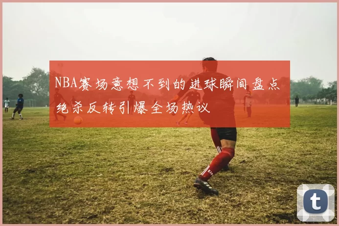 NBA赛场意想不到的进球瞬间盘点 绝杀反转引爆全场热议