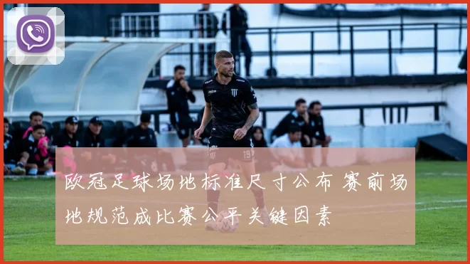欧冠足球场地标准尺寸公布 赛前场地规范成比赛公平关键因素