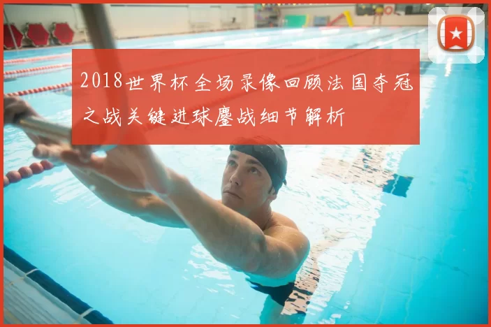 2018世界杯全场录像回顾法国夺冠之战关键进球鏖战细节解析