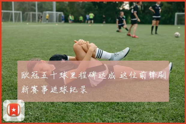 欧冠五十球里程碑达成 这位前锋刷新赛事进球纪录