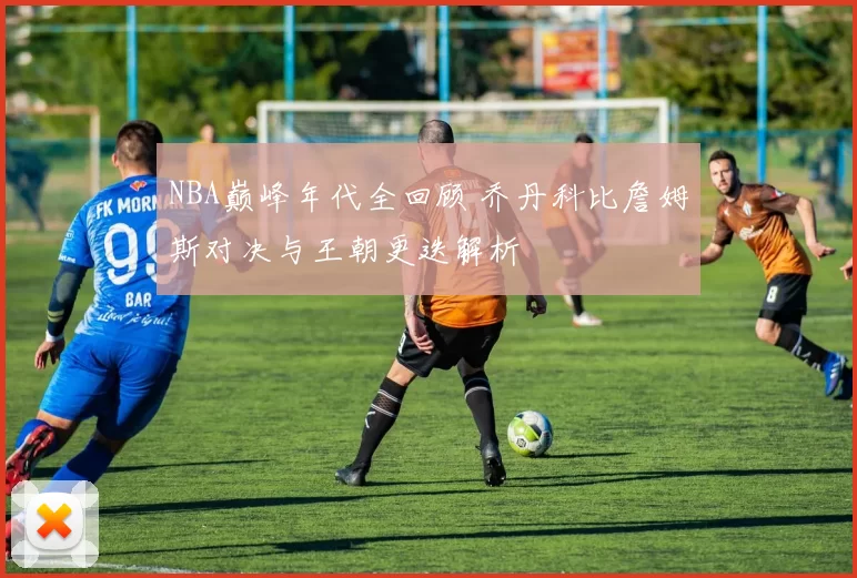NBA巅峰年代全回顾 乔丹科比詹姆斯对决与王朝更迭解析
