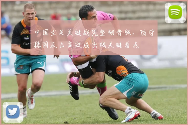 中国女足关键战凭坚韧晋级，防守稳固反击高效成出线关键看点