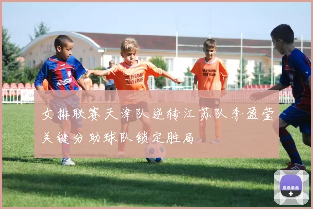 女排联赛天津队逆转江苏队李盈莹关键分助球队锁定胜局