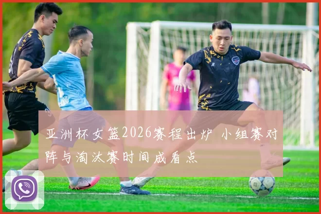 亚洲杯女篮2026赛程出炉 小组赛对阵与淘汰赛时间成看点