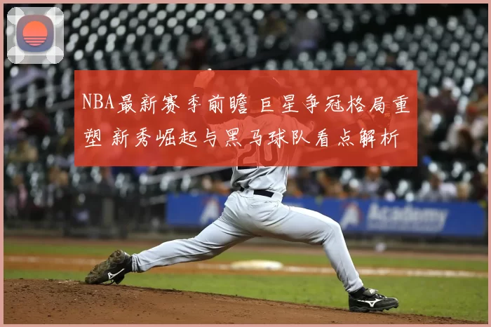 NBA最新赛季前瞻 巨星争冠格局重塑 新秀崛起与黑马球队看点解析