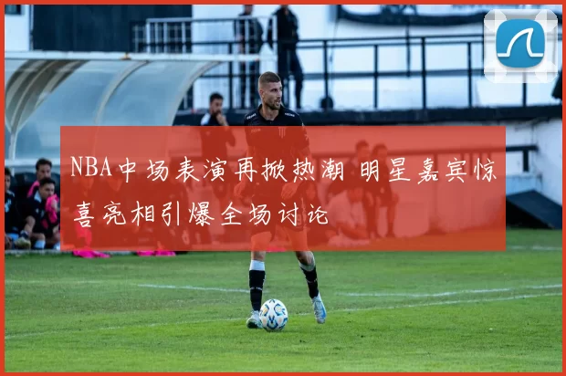 NBA中场表演再掀热潮 明星嘉宾惊喜亮相引爆全场讨论