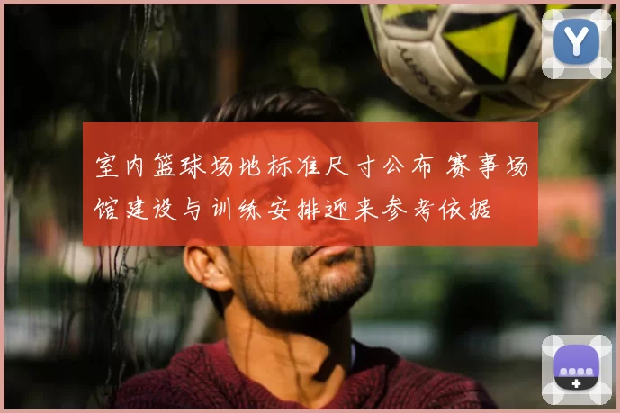 室内篮球场地标准尺寸公布 赛事场馆建设与训练安排迎来参考依据