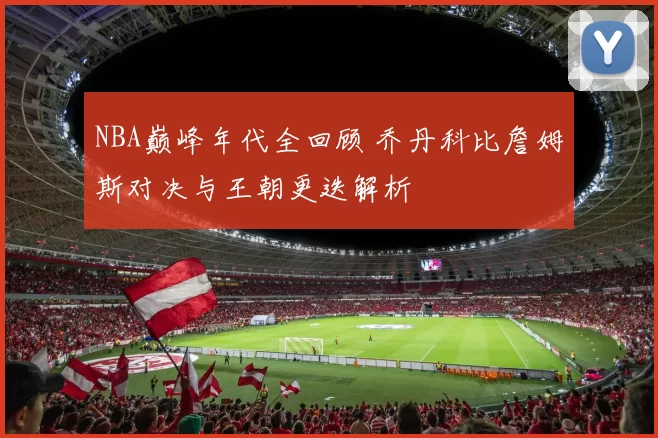 NBA巅峰年代全回顾 乔丹科比詹姆斯对决与王朝更迭解析