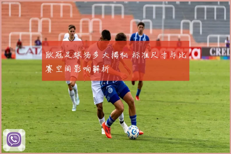 欧冠足球场多大揭秘 标准尺寸与比赛空间影响解析