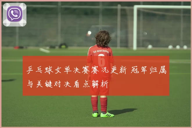 乒乓球女单决赛赛况更新 冠军归属与关键对决看点解析