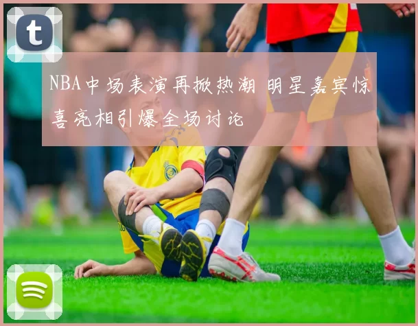 NBA中场表演再掀热潮 明星嘉宾惊喜亮相引爆全场讨论