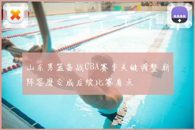 山东男篮备战CBA赛季关键调整 新阵容磨合成后续比赛看点