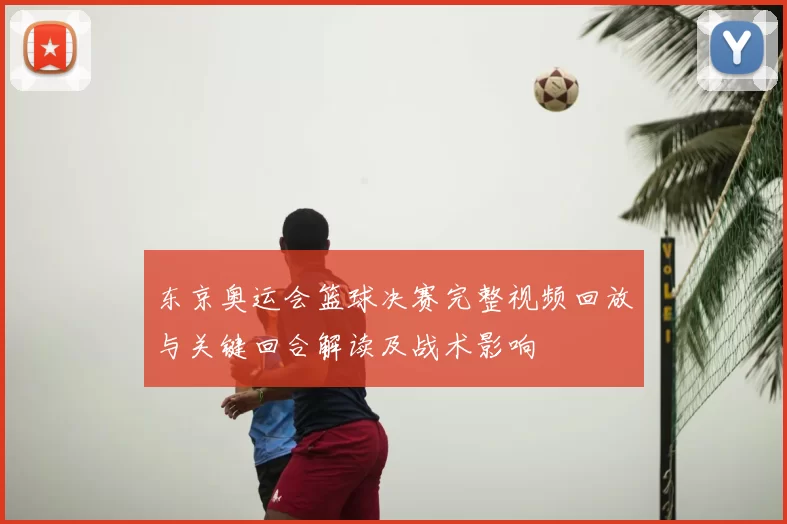 东京奥运会篮球决赛完整视频回放与关键回合解读及战术影响