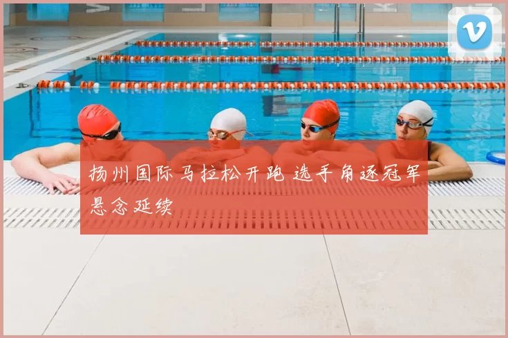 扬州国际马拉松开跑 选手角逐冠军悬念延续