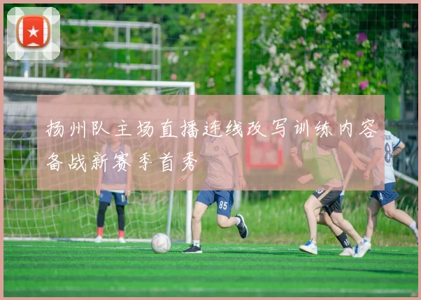 扬州队主场直播连线改写训练内容备战新赛季首秀