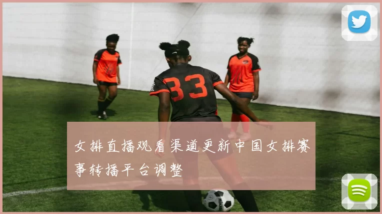 女排直播观看渠道更新中国女排赛事转播平台调整