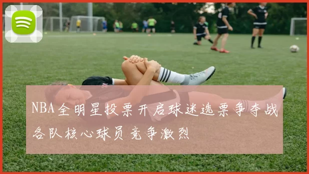 NBA全明星投票开启球迷选票争夺战各队核心球员竞争激烈