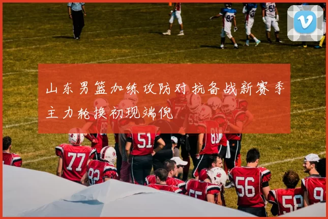 山东男篮加练攻防对抗备战新赛季主力轮换初现端倪