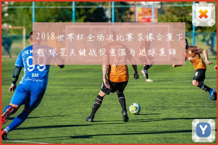 2018世界杯全场次比赛录像合集下载 球星关键战役重温与进球集锦