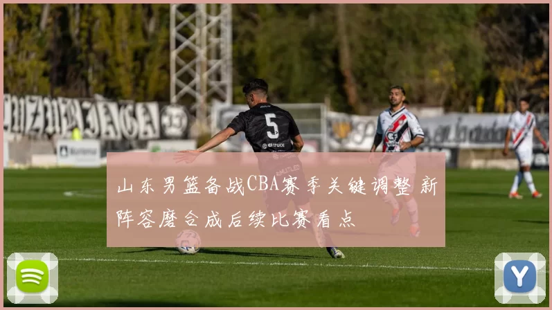 山东男篮备战CBA赛季关键调整 新阵容磨合成后续比赛看点