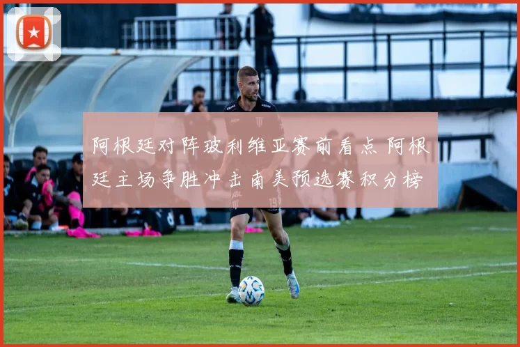 阿根廷对阵玻利维亚赛前看点 阿根廷主场争胜冲击南美预选赛积分榜