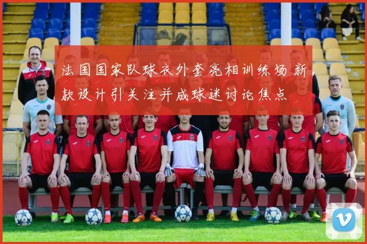 法国国家队球衣外套亮相训练场 新款设计引关注并成球迷讨论焦点
