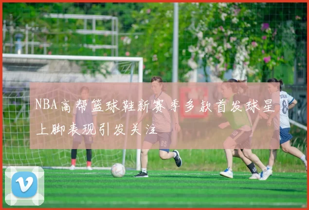 NBA高帮篮球鞋新赛季多款首发球星上脚表现引发关注