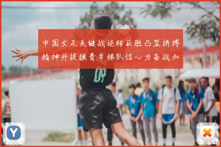 中国女足关键战逆转获胜凸显拼搏精神并提振青年梯队信心为备战加码