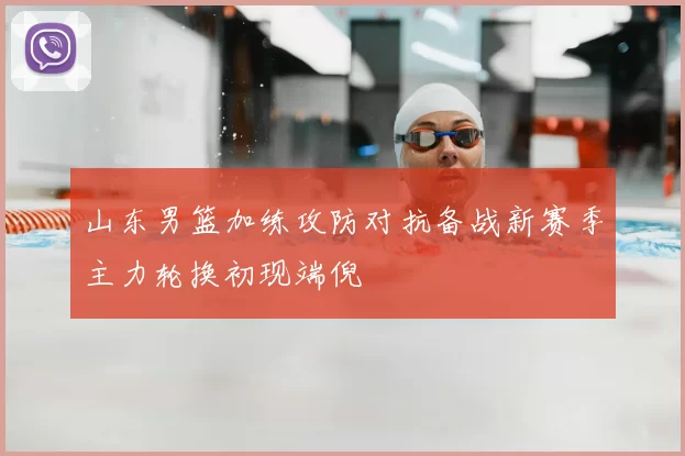 山东男篮加练攻防对抗备战新赛季主力轮换初现端倪