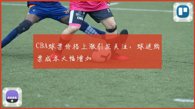 CBA球票价格上涨引发关注，球迷购票成本大幅增加