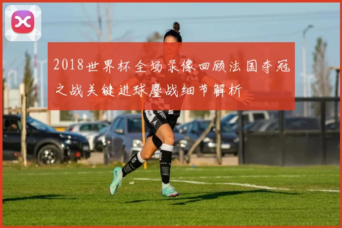 2018世界杯全场录像回顾法国夺冠之战关键进球鏖战细节解析