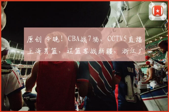 原创 今晚！CBA战7场，CCTV5直播上海男篮，辽篮客战新疆，浙江广厦PK山东