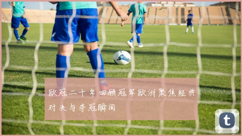 欧冠二十年回顾冠军欧洲聚焦经典对决与夺冠瞬间